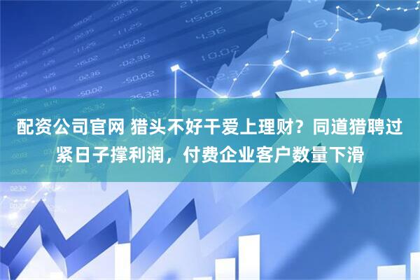 配资公司官网 猎头不好干爱上理财？同道猎聘过紧日子撑利润，付费企业客户数量下滑