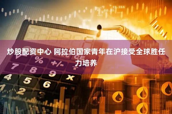 炒股配资中心 阿拉伯国家青年在沪接受全球胜任力培养