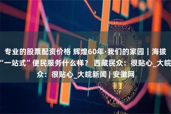 专业的股票配资价格 辉煌60年·我们的家园｜海拔3000多米的“一站式”便民服务什么样？ 西藏民众：很贴心_大皖新闻 | 安徽网