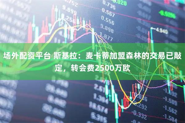 场外配资平台 斯基拉：麦卡蒂加盟森林的交易已敲定，转会费2500万欧