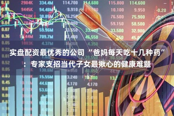 实盘配资最优秀的公司 “爸妈每天吃十几种药”：专家支招当代子女最揪心的健康难题