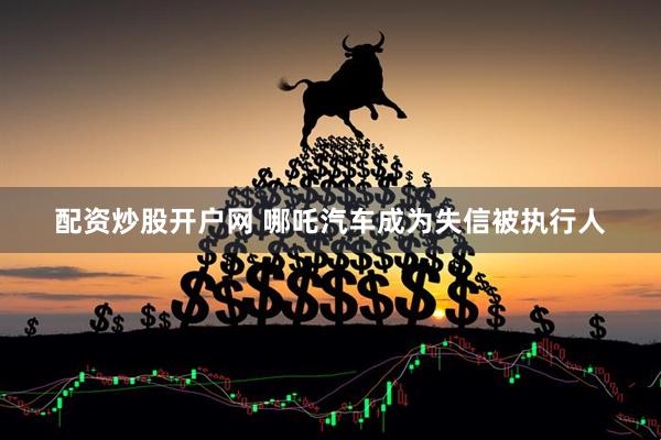 配资炒股开户网 哪吒汽车成为失信被执行人