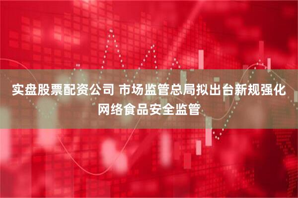 实盘股票配资公司 市场监管总局拟出台新规强化网络食品安全监管