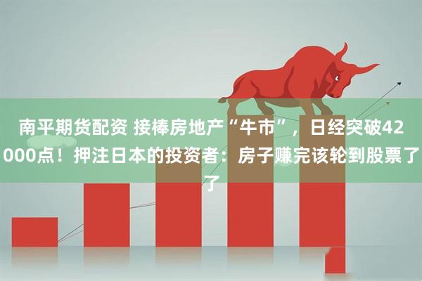 南平期货配资 接棒房地产“牛市”，日经突破42000点！押注日本的投资者：房子赚完该轮到股票了