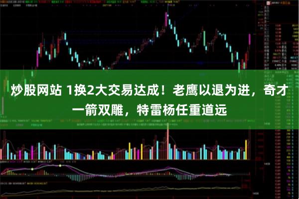 炒股网站 1换2大交易达成！老鹰以退为进，奇才一箭双雕，特雷杨任重道远