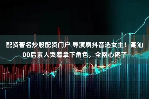 配资著名炒股配资门户 导演刷抖音选女主！潮汕00后素人哭着拿下角色，全网心疼了