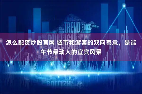 怎么配资炒股官网 城市和游客的双向善意，是端午节最动人的宜宾风景