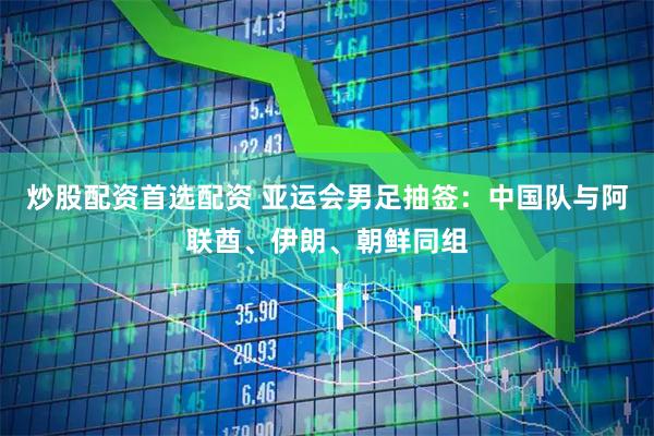 炒股配资首选配资 亚运会男足抽签：中国队与阿联酋、伊朗、朝鲜同组