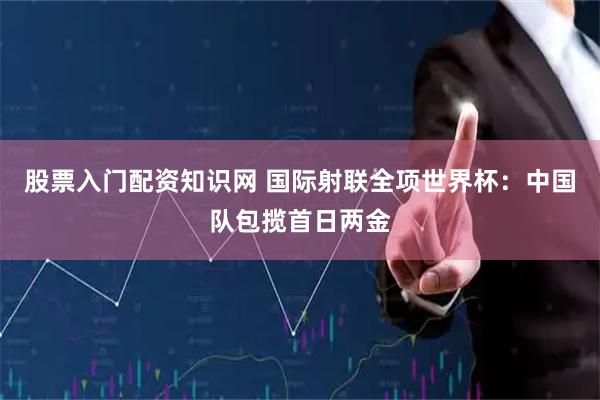 股票入门配资知识网 国际射联全项世界杯：中国队包揽首日两金